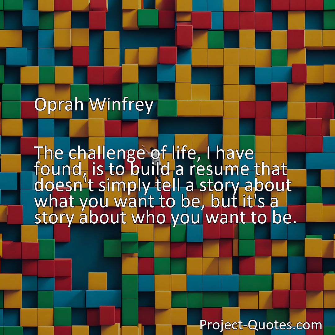 Freely Shareable Quote Image The challenge of life, I have found, is to build a resume that doesn't simply tell a story about what you want to be, but it's a story about who you want to be.>
