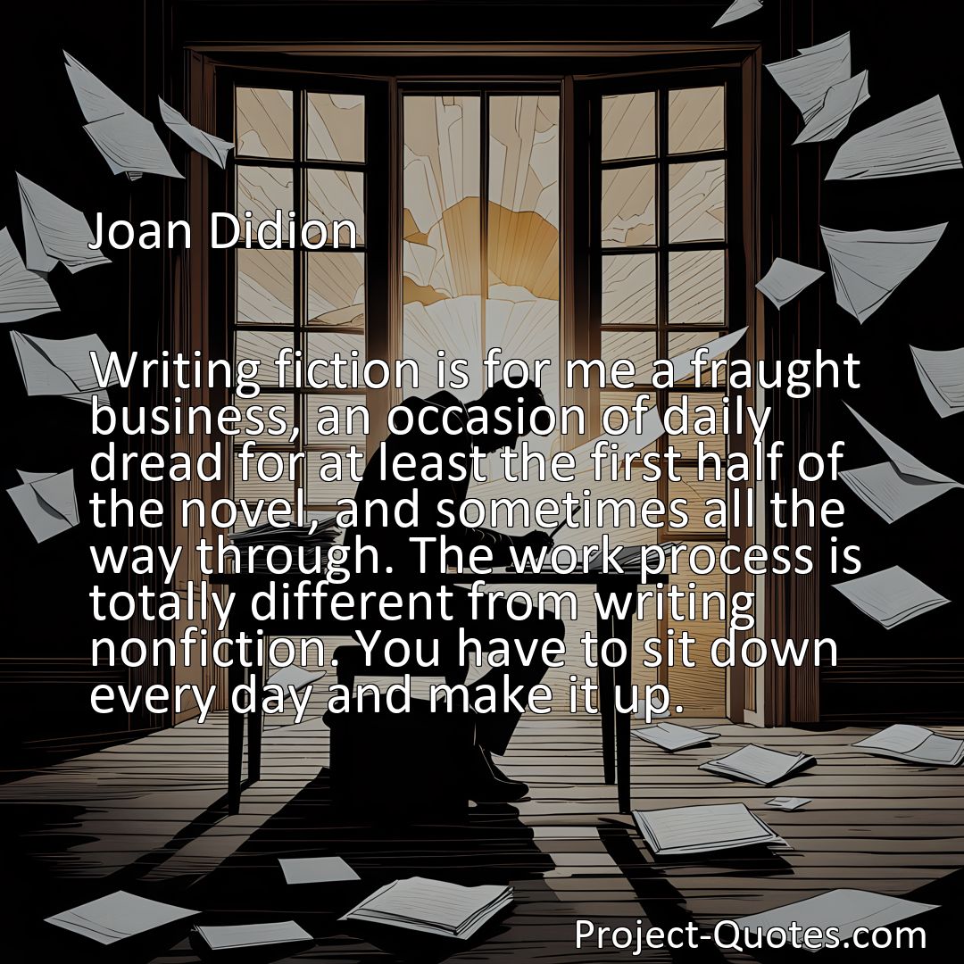 Freely Shareable Quote Image Writing fiction is for me a fraught business, an occasion of daily dread for at least the first half of the novel, and sometimes all the way through. The work process is totally different from writing nonfiction. You have to sit down every day and make it up.