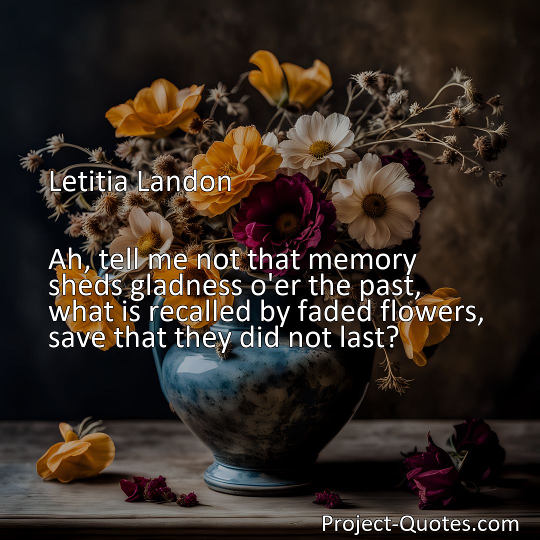 Freely Shareable Quote Image Ah, tell me not that memory sheds gladness o'er the past, what is recalled by faded flowers, save that they did not last?
