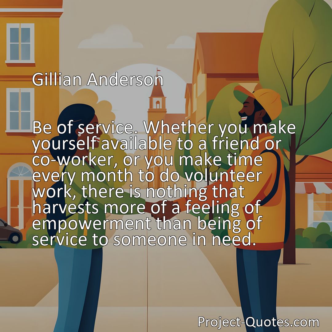 Freely Shareable Quote Image Be of service. Whether you make yourself available to a friend or co-worker, or you make time every month to do volunteer work, there is nothing that harvests more of a feeling of empowerment than being of service to someone in need.