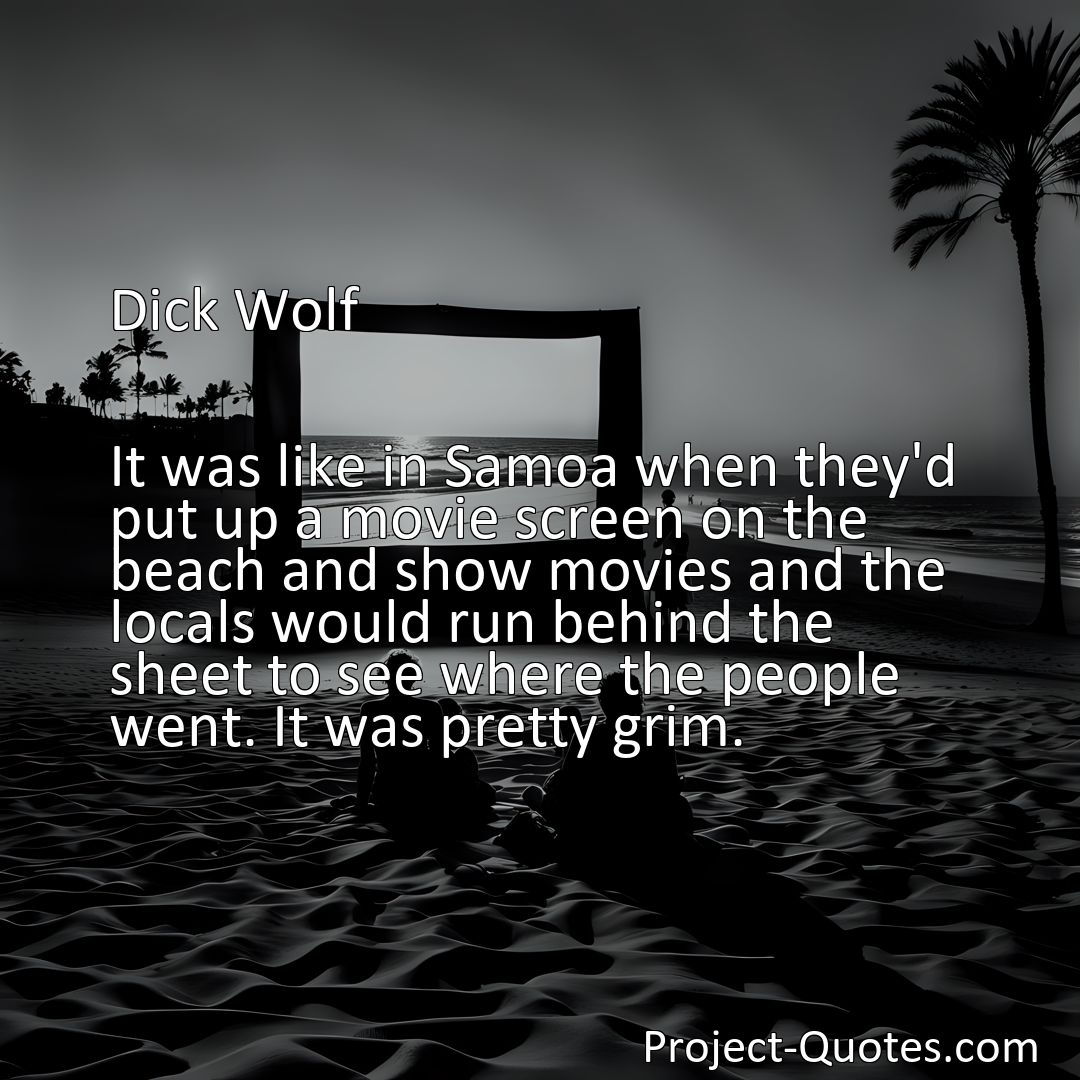 Freely Shareable Quote Image It was like in Samoa when they'd put up a movie screen on the beach and show movies and the locals would run behind the sheet to see where the people went. It was pretty grim.>