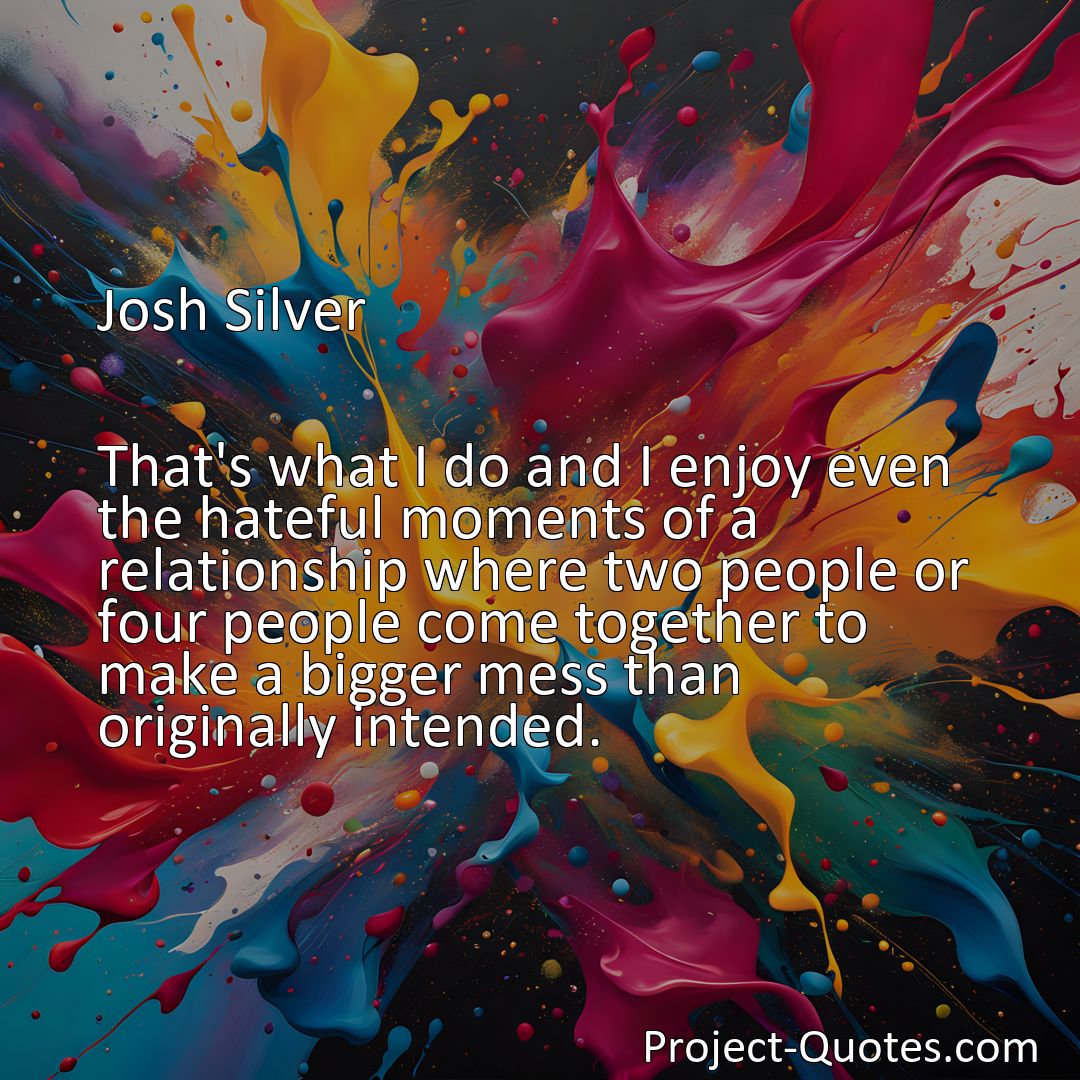 Freely Shareable Quote Image That's what I do and I enjoy even the hateful moments of a relationship where two people or four people come together to make a bigger mess than originally intended.