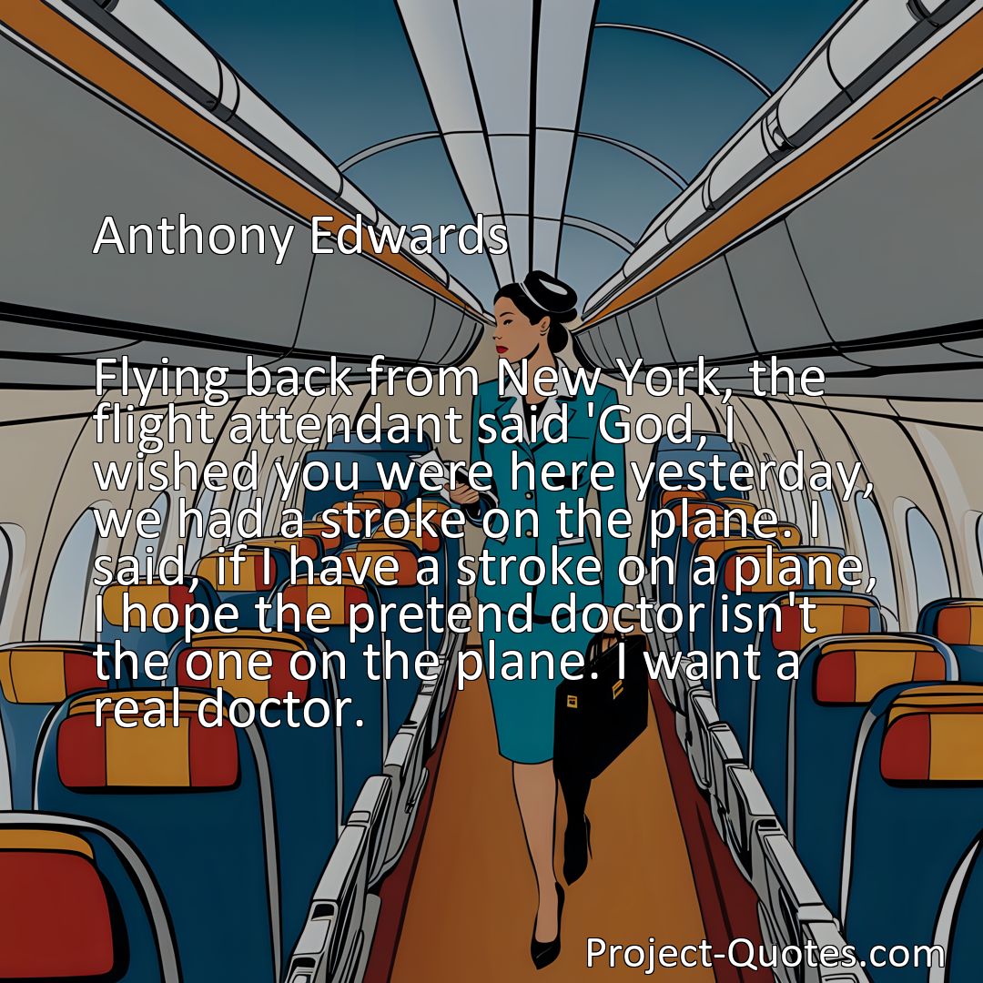 Freely Shareable Quote Image Flying back from New York, the flight attendant said 'God, I wished you were here yesterday, we had a stroke on the plane. I said, if I have a stroke on a plane, I hope the pretend doctor isn't the one on the plane. I want a real doctor.>