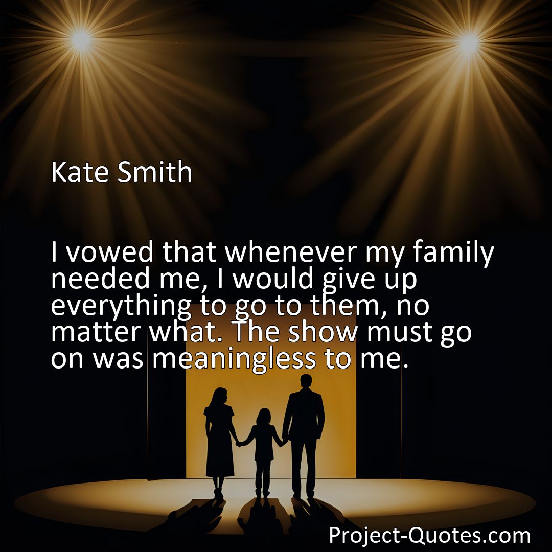 Freely Shareable Quote Image I vowed that whenever my family needed me, I would give up everything to go to them, no matter what. The show must go on was meaningless to me.