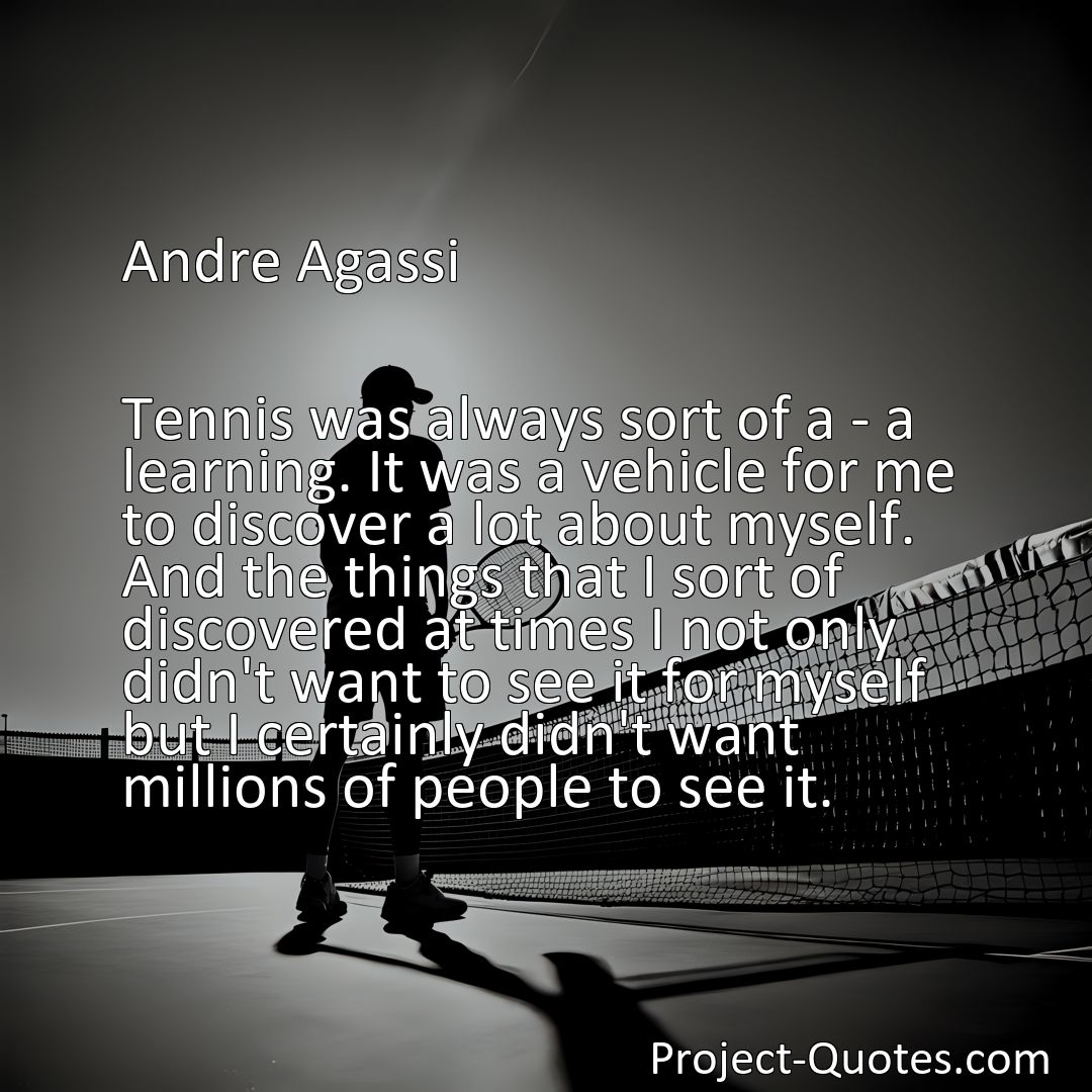 Freely Shareable Quote Image Tennis was always sort of a - a learning. It was a vehicle for me to discover a lot about myself. And the things that I sort of discovered at times I not only didn't want to see it for myself but I certainly didn't want millions of people to see it.