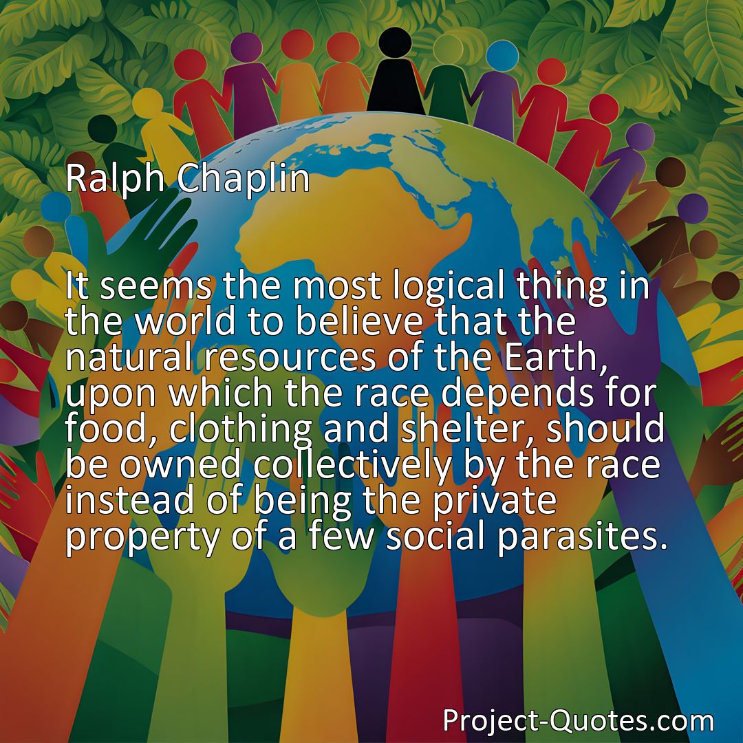 Freely Shareable Quote Image It seems the most logical thing in the world to believe that the natural resources of the Earth, upon which the race depends for food, clothing and shelter, should be owned collectively by the race instead of being the private property of a few social parasites.