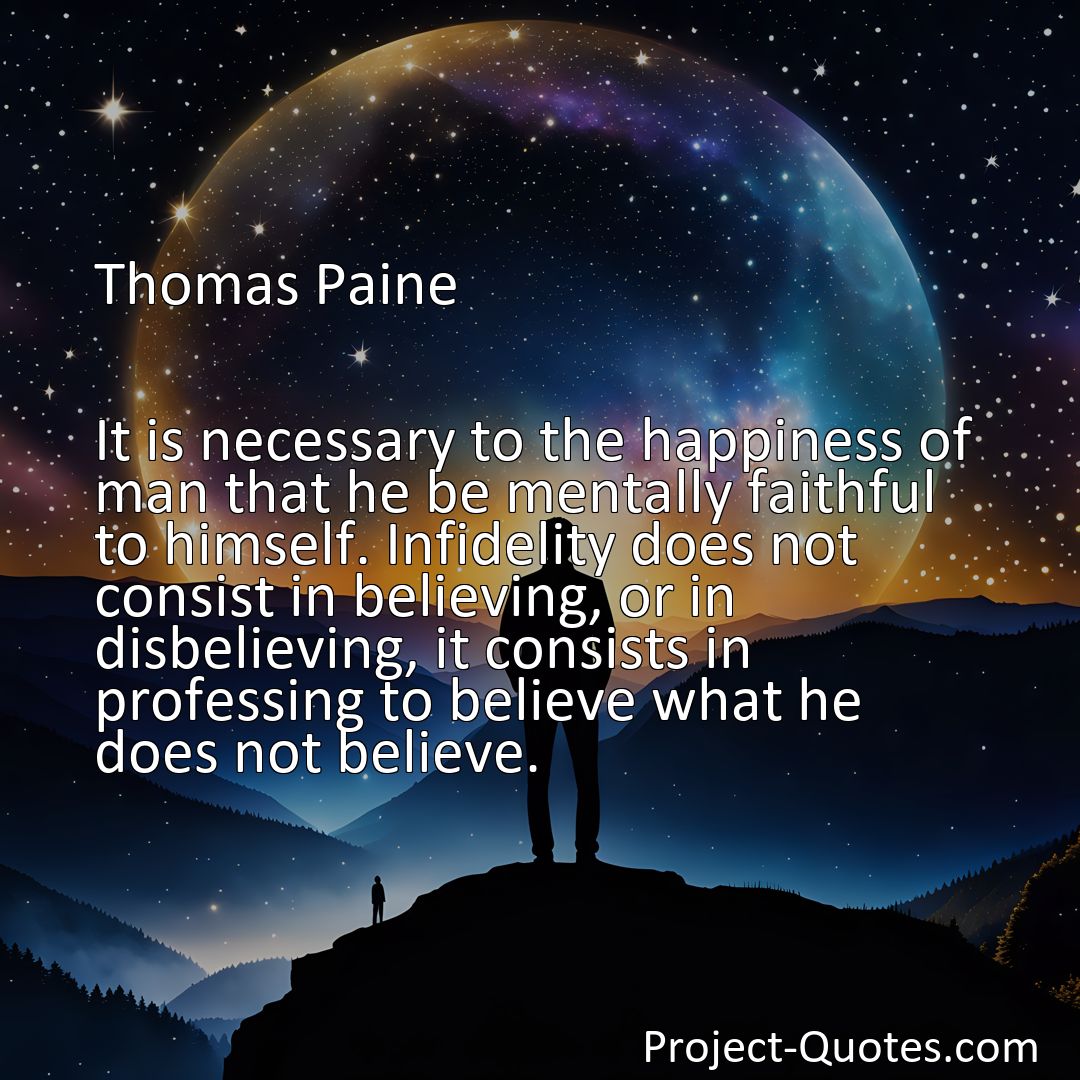 Freely Shareable Quote Image It is necessary to the happiness of man that he be mentally faithful to himself. Infidelity does not consist in believing, or in disbelieving, it consists in professing to believe what he does not believe.