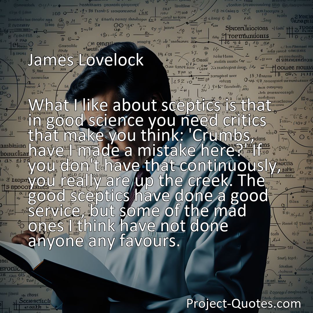 Freely Shareable Quote Image What I like about sceptics is that in good science you need critics that make you think: 'Crumbs, have I made a mistake here?' If you don't have that continuously, you really are up the creek. The good sceptics have done a good service, but some of the mad ones I think have not done anyone any favours.