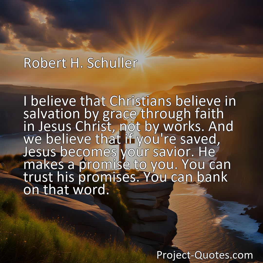 Freely Shareable Quote Image I believe that Christians believe in salvation by grace through faith in Jesus Christ, not by works. And we believe that if you're saved, Jesus becomes your savior. He makes a promise to you. You can trust his promises. You can bank on that word.