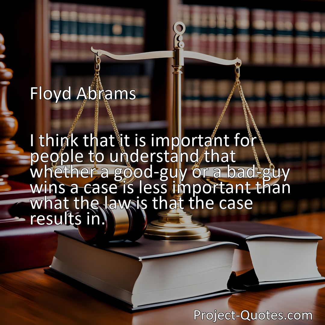 Freely Shareable Quote Image I think that it is important for people to understand that whether a good-guy or a bad-guy wins a case is less important than what the law is that the case results in.