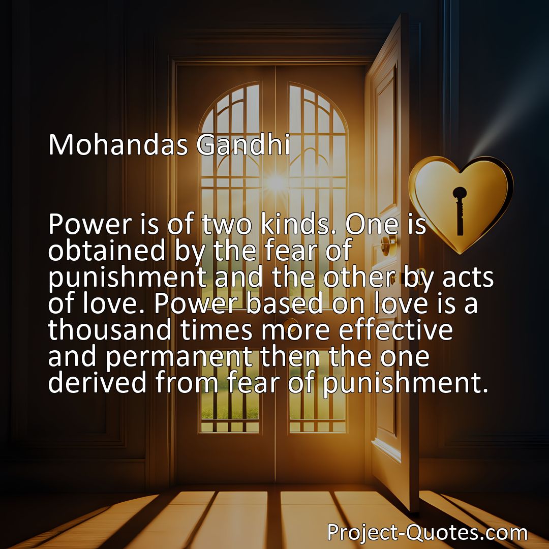 Freely Shareable Quote Image Power is of two kinds. One is obtained by the fear of punishment and the other by acts of love. Power based on love is a thousand times more effective and permanent then the one derived from fear of punishment.