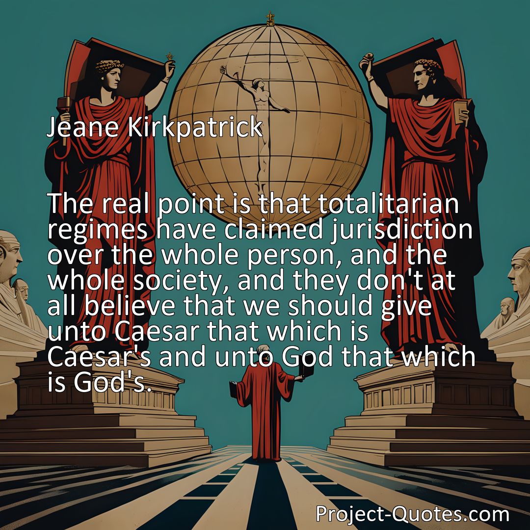 Freely Shareable Quote Image The real point is that totalitarian regimes have claimed jurisdiction over the whole person, and the whole society, and they don't at all believe that we should give unto Caesar that which is Caesar's and unto God that which is God's.>