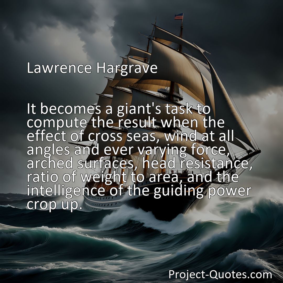 Freely Shareable Quote Image It becomes a giant's task to compute the result when the effect of cross seas, wind at all angles and ever varying force, arched surfaces, head resistance, ratio of weight to area, and the intelligence of the guiding power crop up.