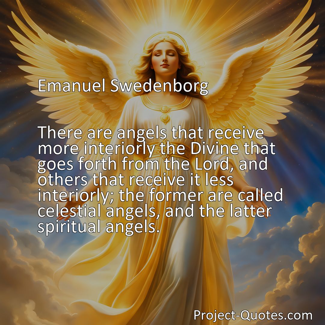 Freely Shareable Quote Image There are angels that receive more interiorly the Divine that goes forth from the Lord, and others that receive it less interiorly; the former are called celestial angels, and the latter spiritual angels.