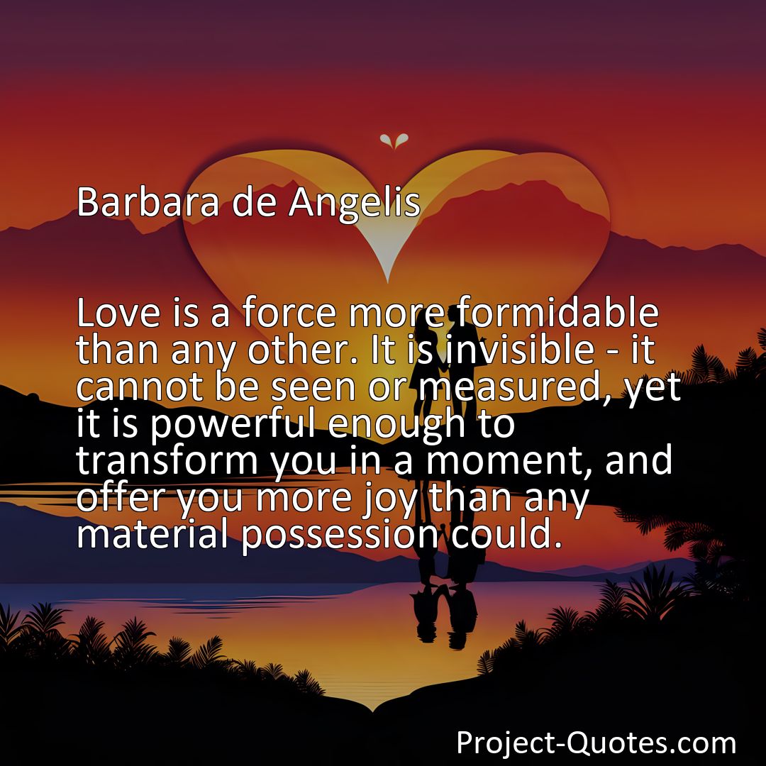 Freely Shareable Quote Image Love is a force more formidable than any other. It is invisible - it cannot be seen or measured, yet it is powerful enough to transform you in a moment, and offer you more joy than any material possession could.