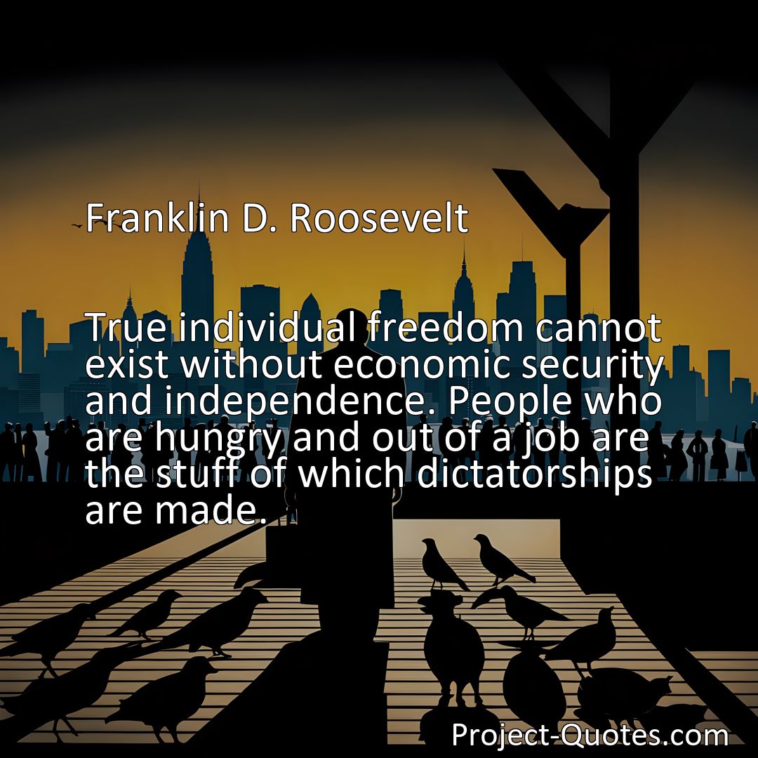 Freely Shareable Quote Image True individual freedom cannot exist without economic security and independence. People who are hungry and out of a job are the stuff of which dictatorships are made.>
