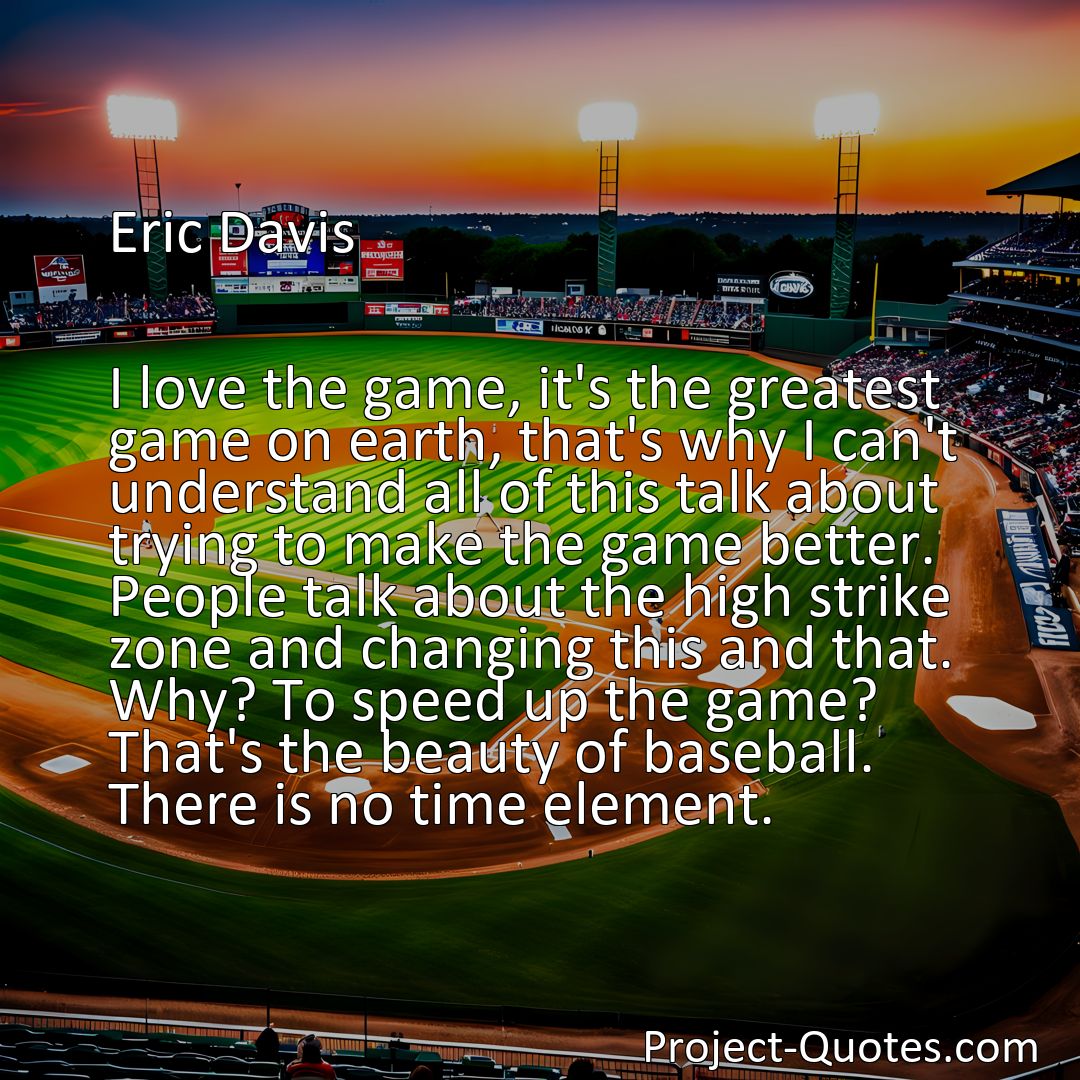 Freely Shareable Quote Image I love the game, it's the greatest game on earth, that's why I can't understand all of this talk about trying to make the game better. People talk about the high strike zone and changing this and that. Why? To speed up the game? That's the beauty of baseball. There is no time element.>