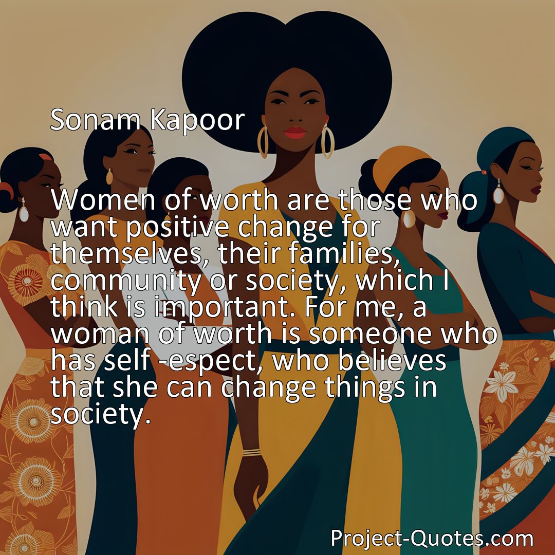 Freely Shareable Quote Image Women of worth are those who want positive change for themselves, their families, community or society, which I think is important. For me, a woman of worth is someone who has self -espect, who believes that she can change things in society.