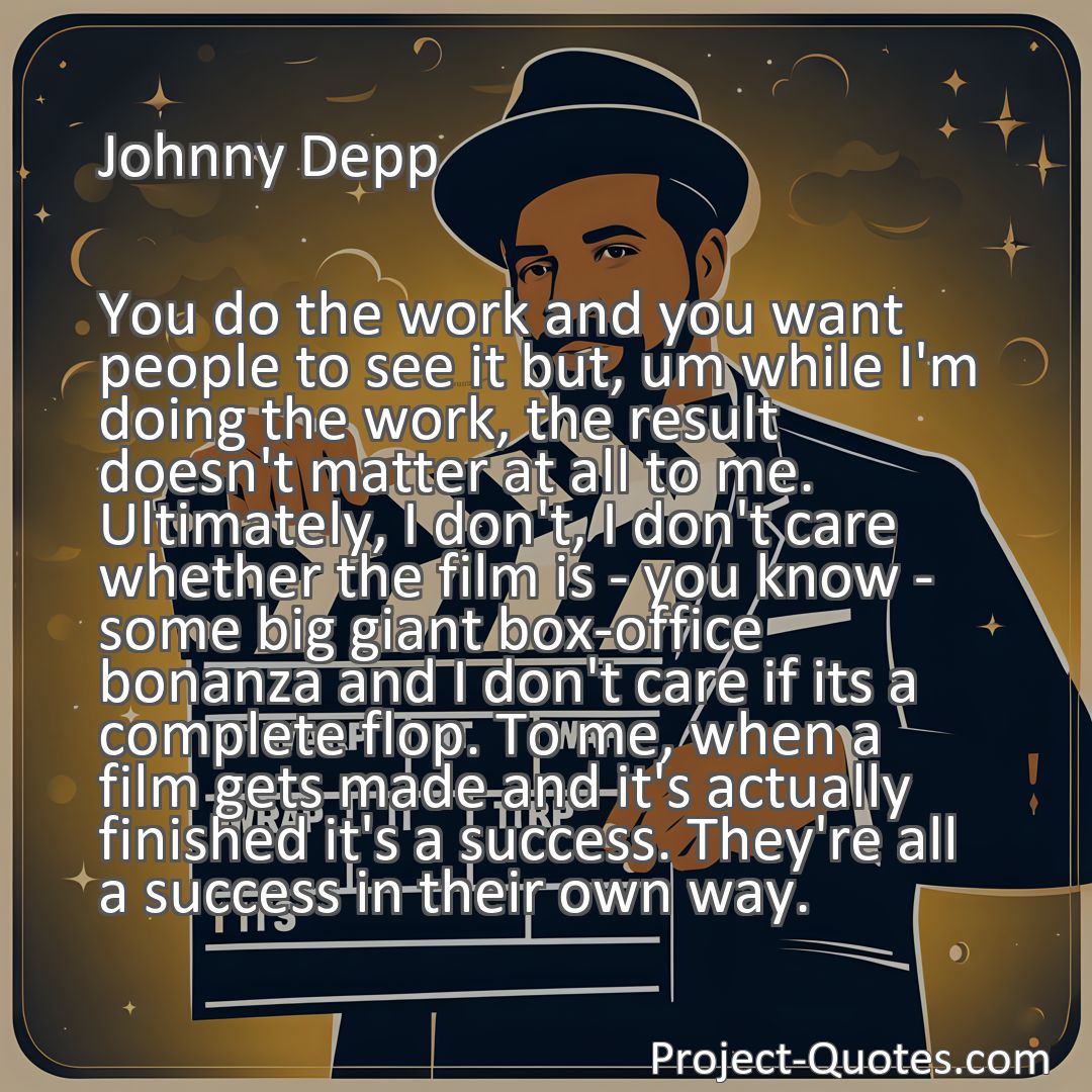 Freely Shareable Quote Image You do the work and you want people to see it but, um while I'm doing the work, the result doesn't matter at all to me. Ultimately, I don't, I don't care whether the film is - you know - some big giant box-office bonanza and I don't care if its a complete flop. To me, when a film gets made and it's actually finished it's a success. They're all a success in their own way.