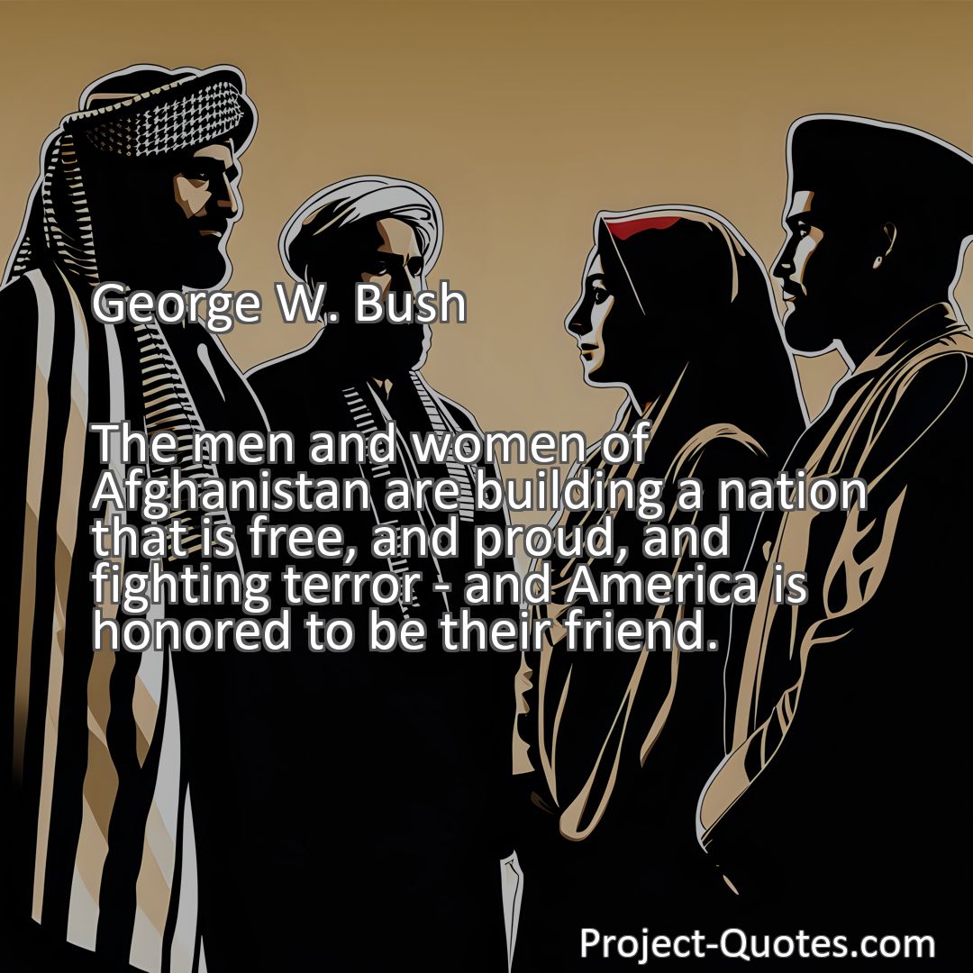 Freely Shareable Quote Image The men and women of Afghanistan are building a nation that is free, and proud, and fighting terror - and America is honored to be their friend.