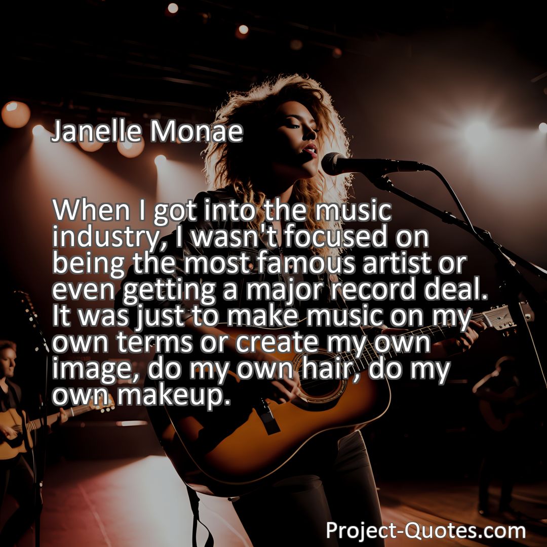 Freely Shareable Quote Image When I got into the music industry, I wasn't focused on being the most famous artist or even getting a major record deal. It was just to make music on my own terms or create my own image, do my own hair, do my own makeup.
