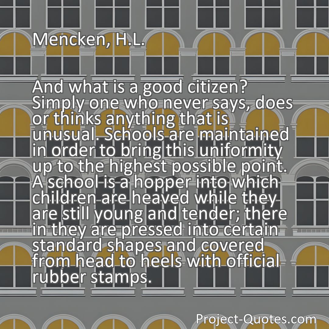 Freely Shareable Quote Image And what is a good citizen? Simply one who never says, does or thinks anything that is unusual. Schools are maintained in order to bring this uniformity up to the highest possible point. A school is a hopper into which children are heaved while they are still young and tender; there in they are pressed into certain standard shapes and covered from head to heels with official rubber stamps.