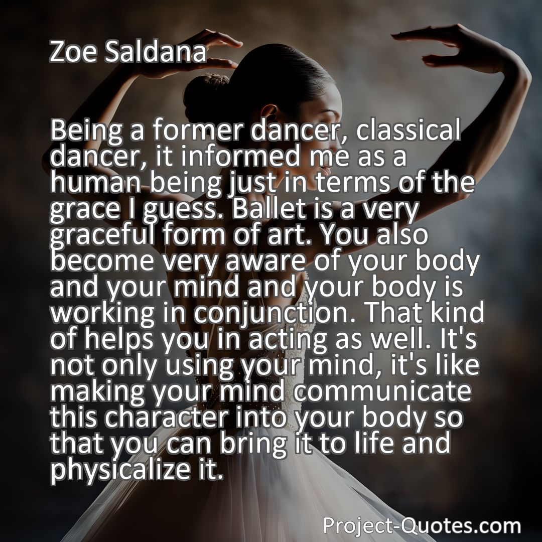 Freely Shareable Quote Image Being a former dancer, classical dancer, it informed me as a human being just in terms of the grace I guess. Ballet is a very graceful form of art. You also become very aware of your body and your mind and your body is working in conjunction. That kind of helps you in acting as well. It's not only using your mind, it's like making your mind communicate this character into your body so that you can bring it to life and physicalize it.