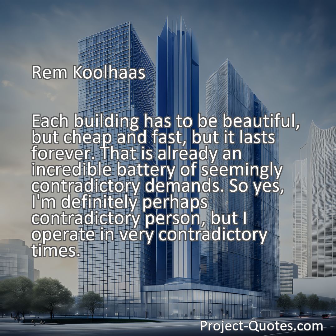 Freely Shareable Quote Image Each building has to be beautiful, but cheap and fast, but it lasts forever. That is already an incredible battery of seemingly contradictory demands. So yes, I'm definitely perhaps contradictory person, but I operate in very contradictory times.
