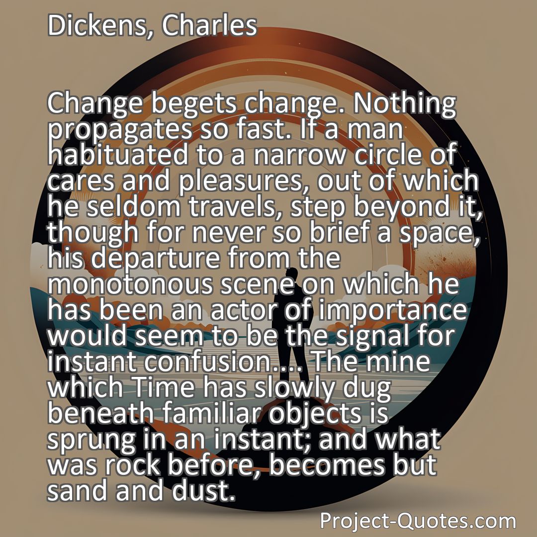 Freely Shareable Quote Image Change begets change. Nothing propagates so fast. If a man habituated to a narrow circle of cares and pleasures, out of which he seldom travels, step beyond it, though for never so brief a space, his departure from the monotonous scene on which he has been an actor of importance would seem to be the signal for instant confusion.... The mine which Time has slowly dug beneath familiar objects is sprung in an instant; and what was rock before, becomes but sand and dust.