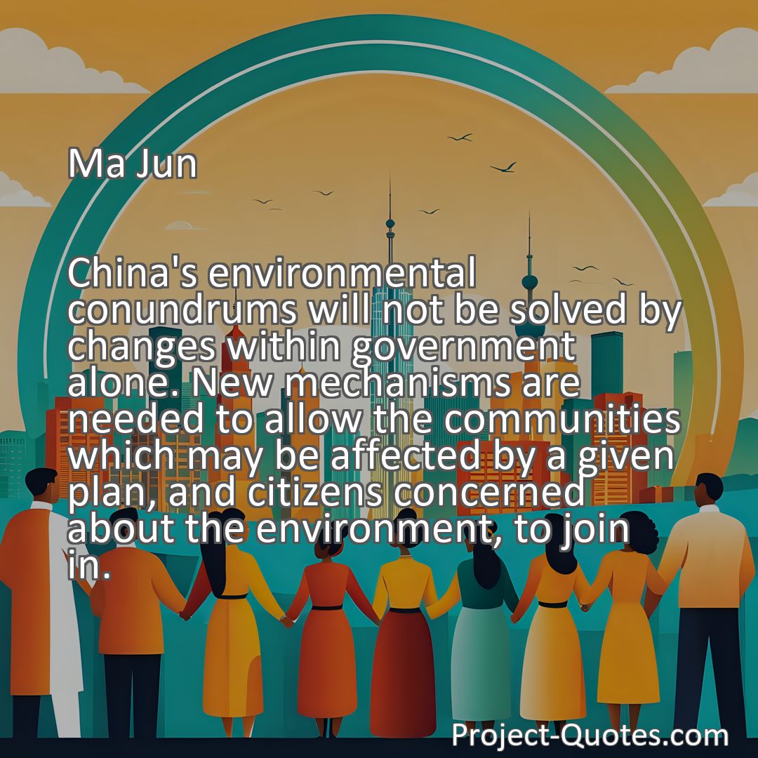 Freely Shareable Quote Image China's environmental conundrums will not be solved by changes within government alone. New mechanisms are needed to allow the communities which may be affected by a given plan, and citizens concerned about the environment, to join in.
