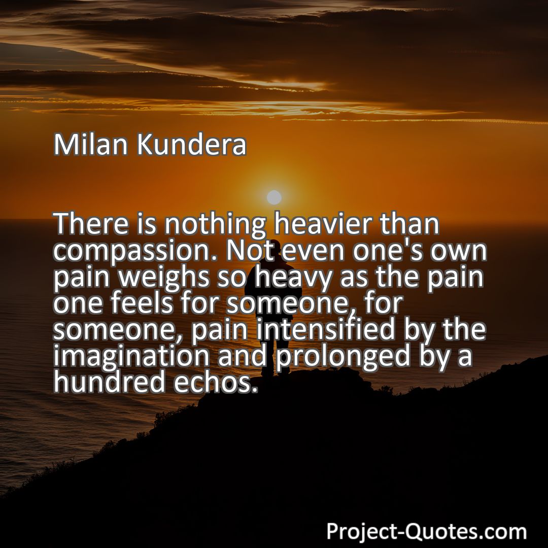 Freely Shareable Quote Image There is nothing heavier than compassion. Not even one's own pain weighs so heavy as the pain one feels for someone, for someone, pain intensified by the imagination and prolonged by a hundred echos.