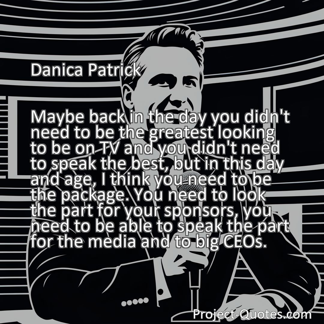 Freely Shareable Quote Image Maybe back in the day you didn't need to be the greatest looking to be on TV and you didn't need to speak the best, but in this day and age, I think you need to be the package. You need to look the part for your sponsors, you need to be able to speak the part for the media and to big CEOs.
