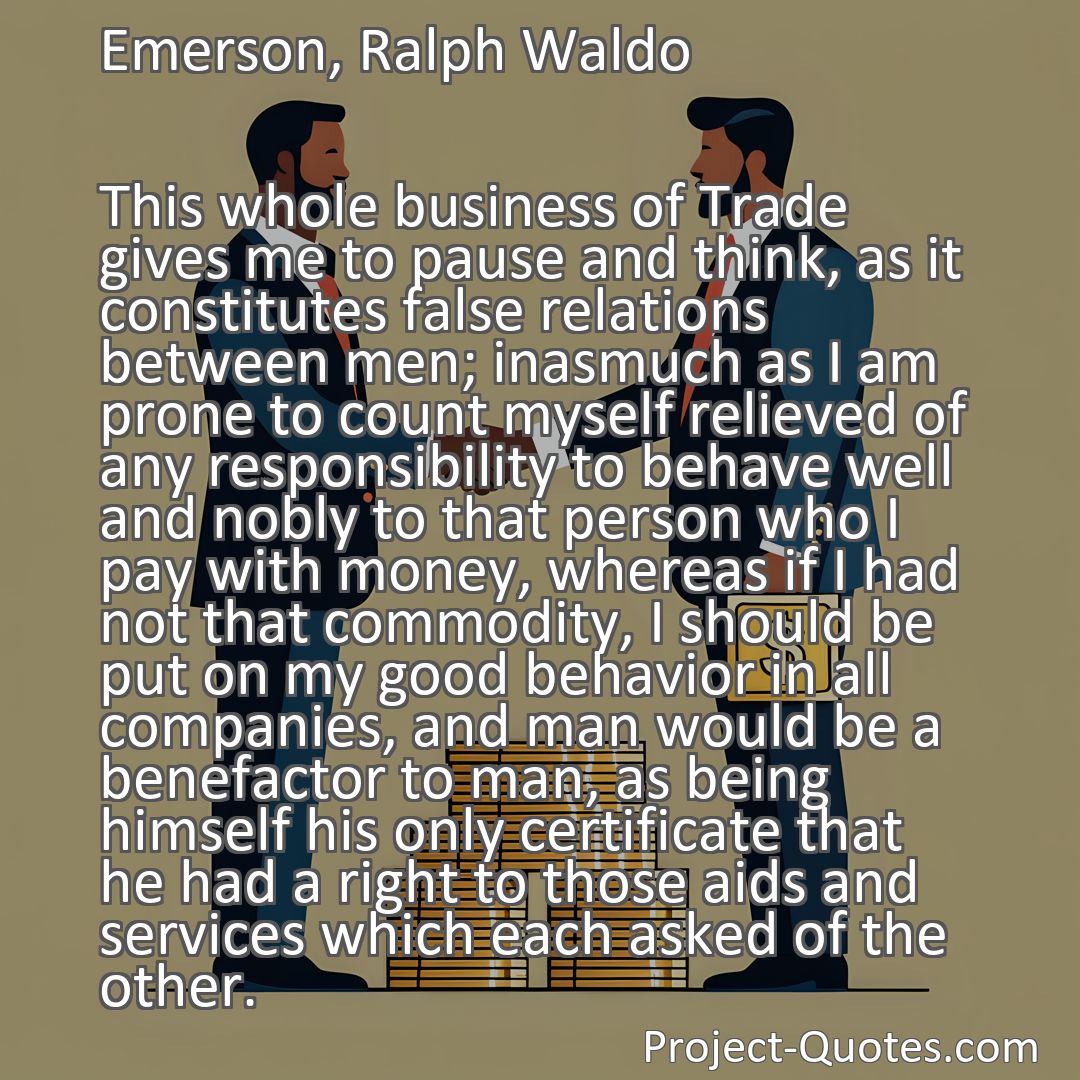 Freely Shareable Quote Image This whole business of Trade gives me to pause and think, as it constitutes false relations between men; inasmuch as I am prone to count myself relieved of any responsibility to behave well and nobly to that person who I pay with money, whereas if I had not that commodity, I should be put on my good behavior in all companies, and man would be a benefactor to man, as being himself his only certificate that he had a right to those aids and services which each asked of the other.