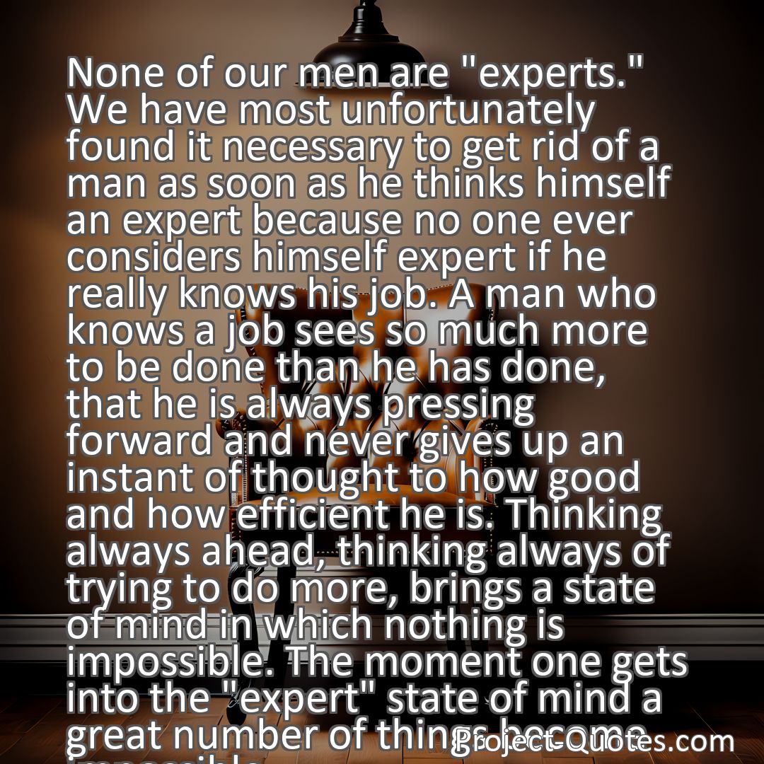 Freely Shareable Quote Image None of our men are experts. We have most unfortunately found it necessary to get rid of a man as soon as he thinks himself an expert because no one ever considers himself expert if he really knows his job. A man who knows a job sees so much more to be done than he has done, that he is always pressing forward and never gives up an instant of thought to how good and how efficient he is. Thinking always ahead, thinking always of trying to do more, brings a state of mind in which nothing is impossible. The moment one gets into the expert state of mind a great number of things become impossible.