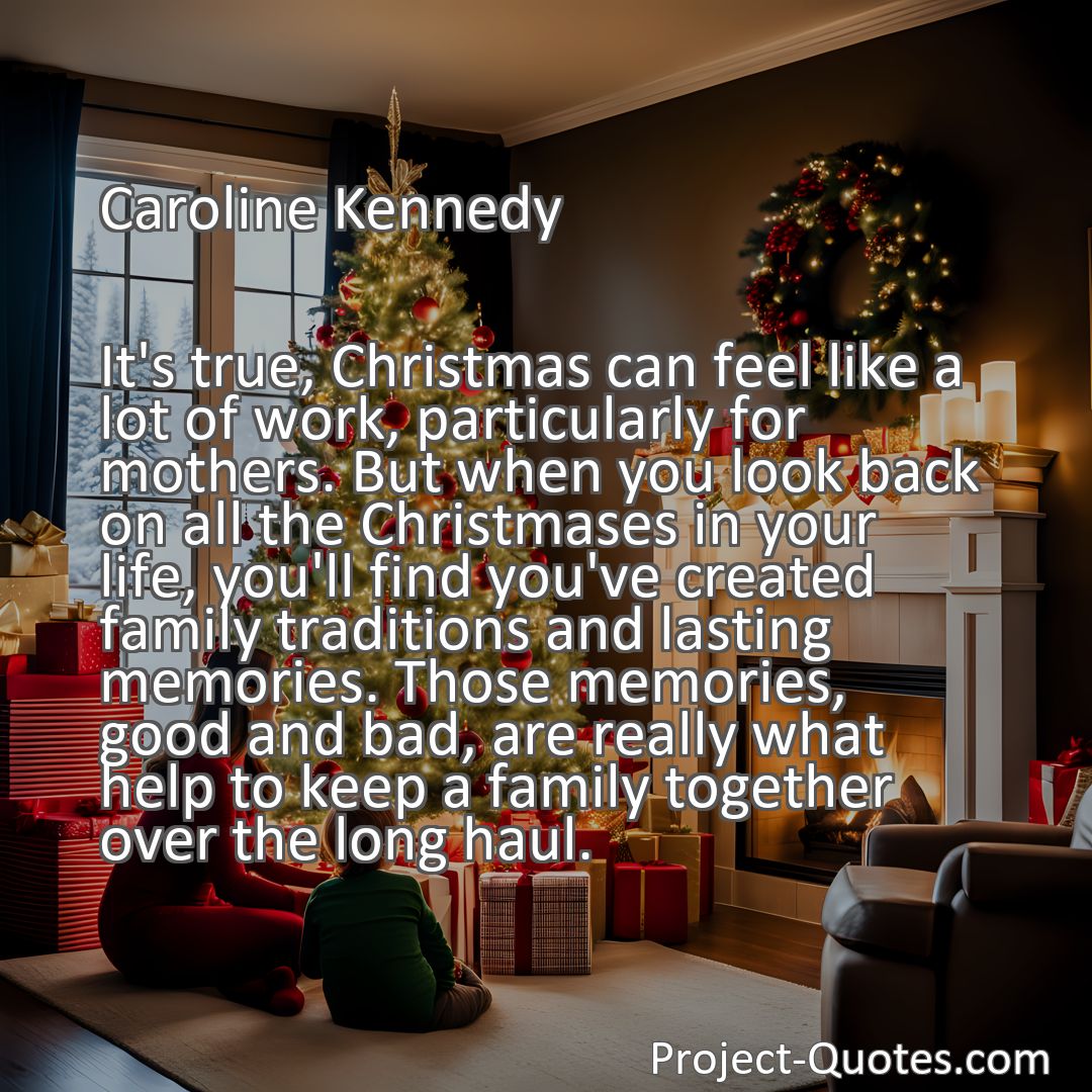 Freely Shareable Quote Image It's true, Christmas can feel like a lot of work, particularly for mothers. But when you look back on all the Christmases in your life, you'll find you've created family traditions and lasting memories. Those memories, good and bad, are really what help to keep a family together over the long haul.