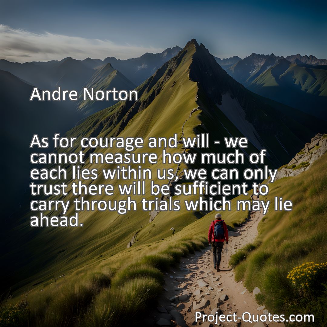 Freely Shareable Quote Image As for courage and will - we cannot measure how much of each lies within us, we can only trust there will be sufficient to carry through trials which may lie ahead.