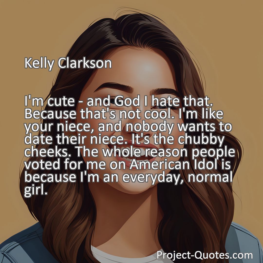 Freely Shareable Quote Image I'm cute - and God I hate that. Because that's not cool. I'm like your niece, and nobody wants to date their niece. It's the chubby cheeks. The whole reason people voted for me on American Idol is because I'm an everyday, normal girl.