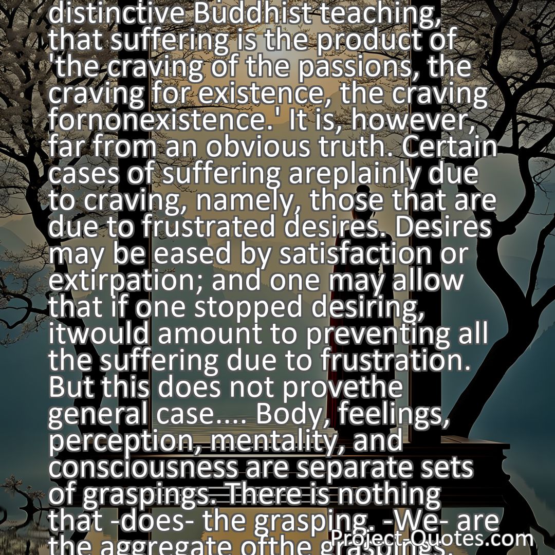 Freely Shareable Quote Image This is perhaps the most distinctive Buddhist teaching, that suffering is the product of 'the craving of the passions, the craving for existence, the craving fornonexistence.' It is, however, far from an obvious truth. Certain cases of suffering areplainly due to craving, namely, those that are due to frustrated desires. Desires may be eased by satisfaction or extirpation; and one may allow that if one stopped desiring, itwould amount to preventing all the suffering due to frustration. But this does not provethe general case.... Body, feelings, perception, mentality, and consciousness are separate sets of graspings. There is nothing that -does- the grasping. -We- are the aggregate ofthe graspings, not something, apart from them, that does the grasping. This is an interesting and startling thought.