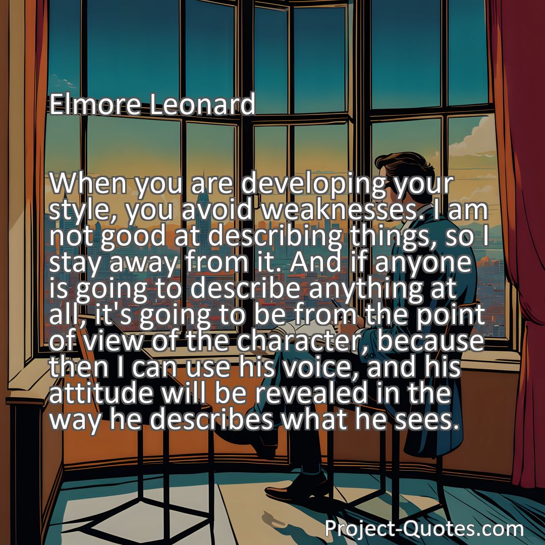 Freely Shareable Quote Image When you are developing your style, you avoid weaknesses. I am not good at describing things, so I stay away from it. And if anyone is going to describe anything at all, it's going to be from the point of view of the character, because then I can use his voice, and his attitude will be revealed in the way he describes what he sees.