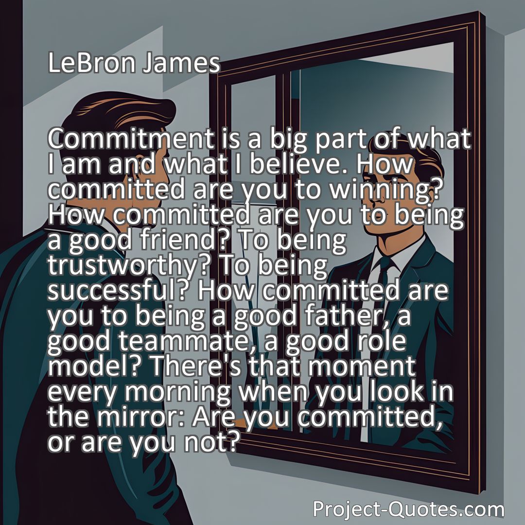 Freely Shareable Quote Image Commitment is a big part of what I am and what I believe. How committed are you to winning? How committed are you to being a good friend? To being trustworthy? To being successful? How committed are you to being a good father, a good teammate, a good role model? There's that moment every morning when you look in the mirror: Are you committed, or are you not?