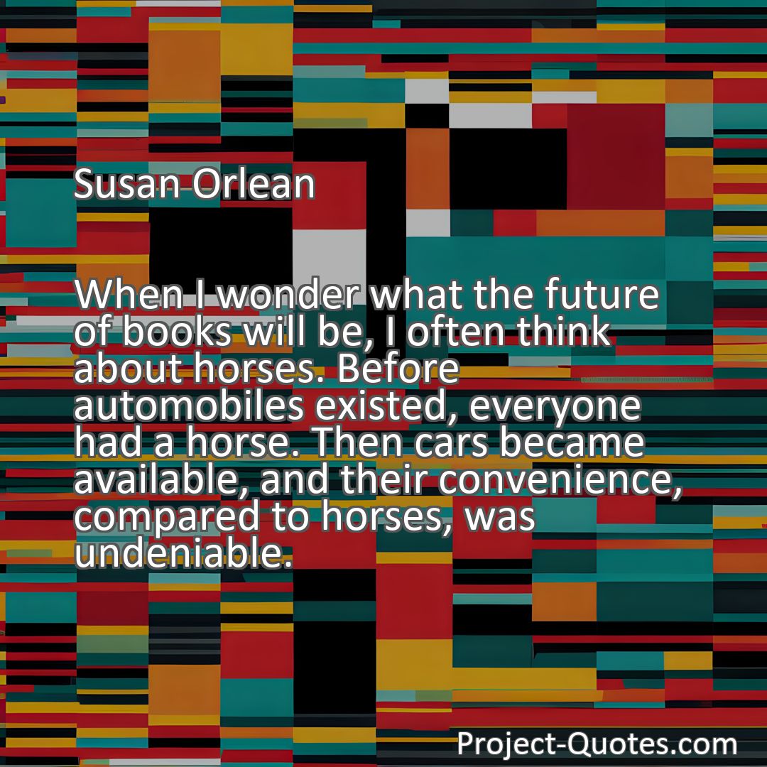 Freely Shareable Quote Image When I wonder what the future of books will be, I often think about horses. Before automobiles existed, everyone had a horse. Then cars became available, and their convenience, compared to horses, was undeniable.