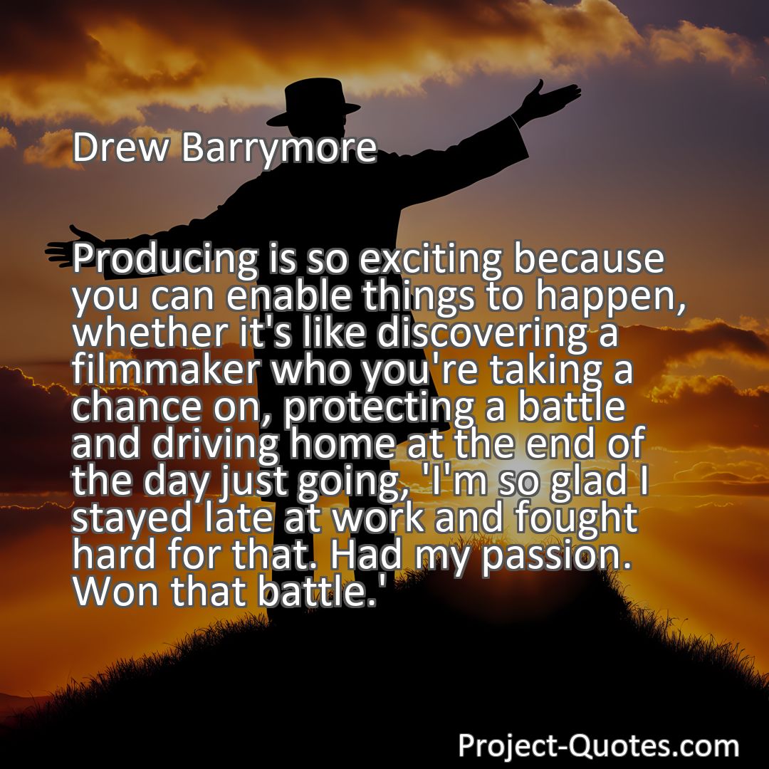 Freely Shareable Quote Image Producing is so exciting because you can enable things to happen, whether it's like discovering a filmmaker who you're taking a chance on, protecting a battle and driving home at the end of the day just going, 'I'm so glad I stayed late at work and fought hard for that. Had my passion. Won that battle.'