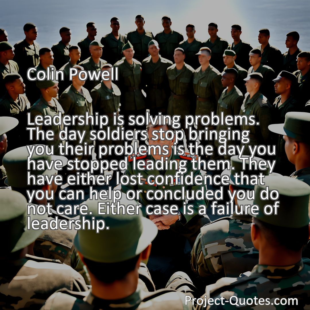 Freely Shareable Quote Image Leadership is solving problems. The day soldiers stop bringing you their problems is the day you have stopped leading them. They have either lost confidence that you can help or concluded you do not care. Either case is a failure of leadership.