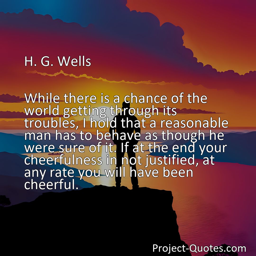 Freely Shareable Quote Image While there is a chance of the world getting through its troubles, I hold that a reasonable man has to behave as though he were sure of it. If at the end your cheerfulness in not justified, at any rate you will have been cheerful.