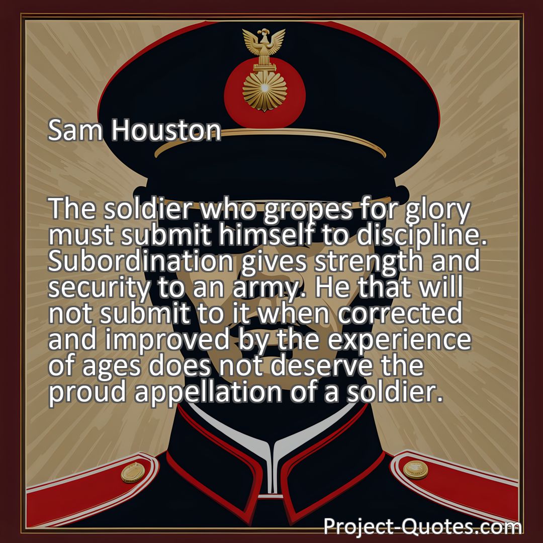 Freely Shareable Quote Image The soldier who gropes for glory must submit himself to discipline. Subordination gives strength and security to an army. He that will not submit to it when corrected and improved by the experience of ages does not deserve the proud appellation of a soldier.