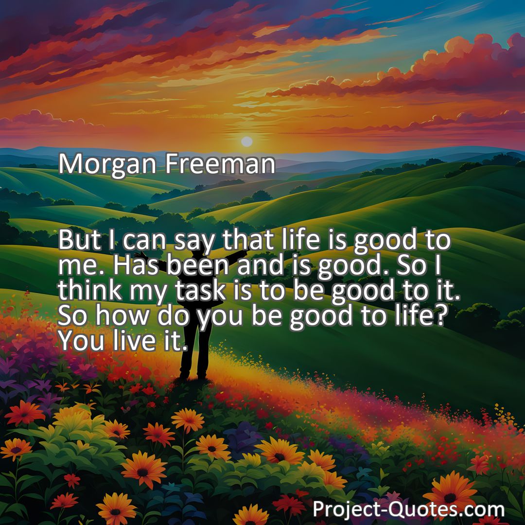 Freely Shareable Quote Image But I can say that life is good to me. Has been and is good. So I think my task is to be good to it. So how do you be good to life? You live it.