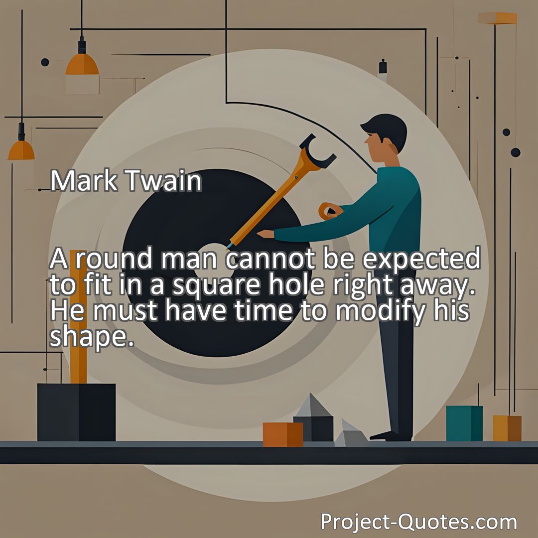 Freely Shareable Quote Image A round man cannot be expected to fit in a square hole right away. He must have time to modify his shape.