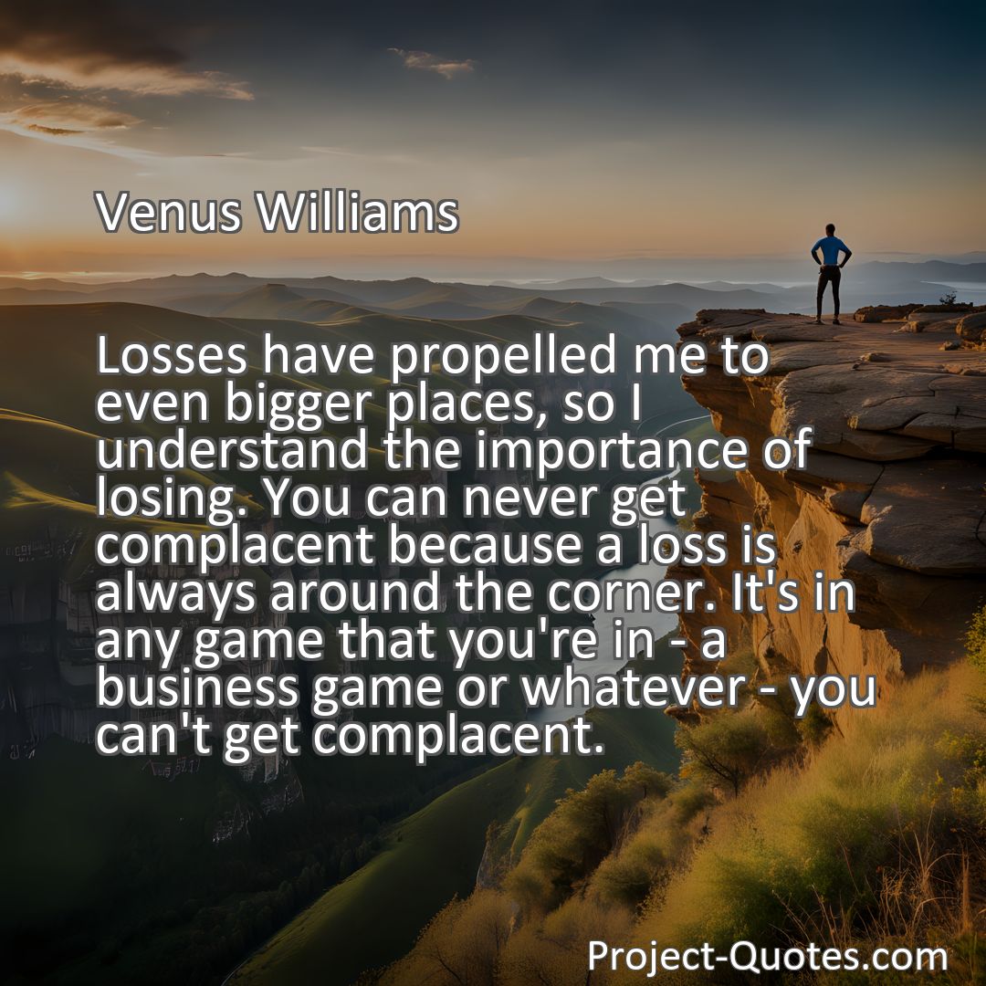 Freely Shareable Quote Image Losses have propelled me to even bigger places, so I understand the importance of losing. You can never get complacent because a loss is always around the corner. It's in any game that you're in - a business game or whatever - you can't get complacent.
