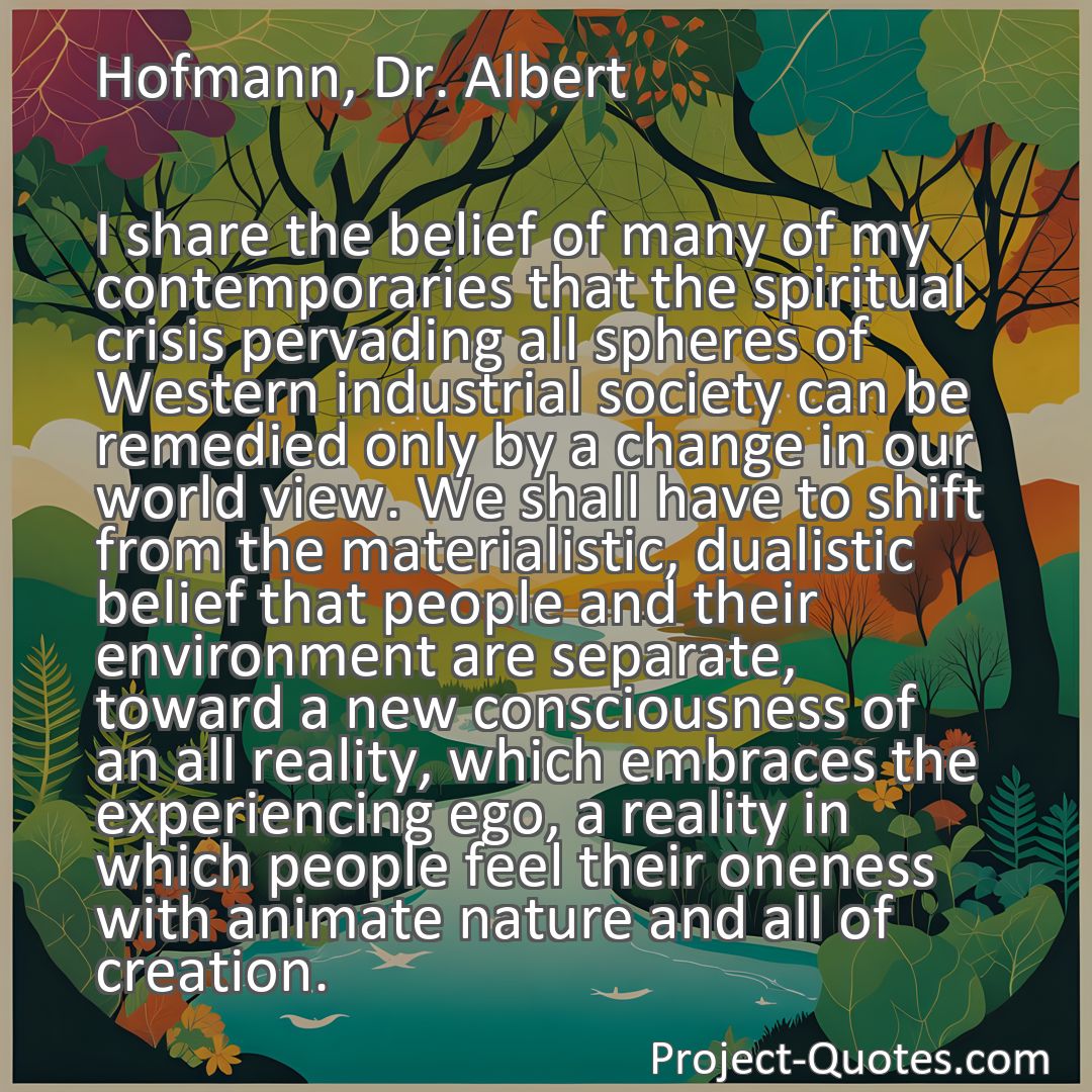 Freely Shareable Quote Image I share the belief of many of my contemporaries that the spiritual crisis pervading all spheres of Western industrial society can be remedied only by a change in our world view. We shall have to shift from the materialistic, dualistic belief that people and their environment are separate, toward a new consciousness of an all reality, which embraces the experiencing ego, a reality in which people feel their oneness with animate nature and all of creation.