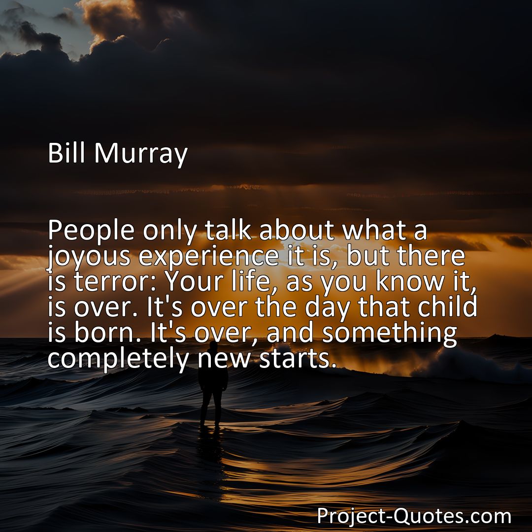 Freely Shareable Quote Image People only talk about what a joyous experience it is, but there is terror: Your life, as you know it, is over. It's over the day that child is born. It's over, and something completely new starts.